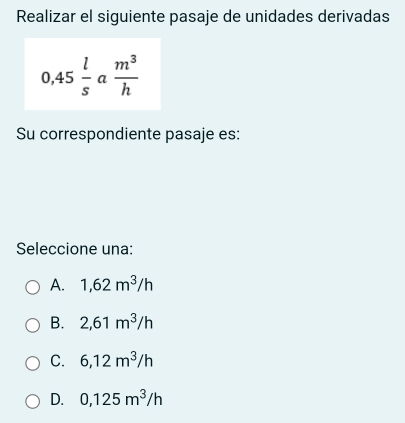 Realizar el siguiente pasaje de unidades derivadas
0,45 l/s  a  m^3/h 
Su correspondiente pasaje es:
Seleccione una:
A. 1,62m^3/h
B. 2,61m^3/h
C. 6,12m^3/h
D. 0,125m^3/h