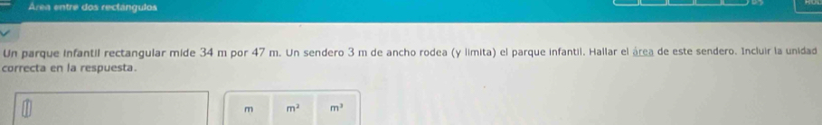 Área entre dos rectángulos 
Un parque infantil rectangular mide 34 m por 47 m. Un sendero 3 m de ancho rodea (y limita) el parque infantii. Hallar el área de este sendero. Incluir la unidad 
correcta en la respuesta.
m m^2 m^3