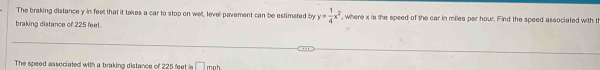 The braking distance y in feet that it takes a car to stop on wet, level pavement can be estimated by y= 1/4 x^2 , where x is the speed of the car in miles per hour. Find the speed associated with t 
braking distance of 225 feet. 
The speed associated with a braking distance of 225 feet is □ mnh