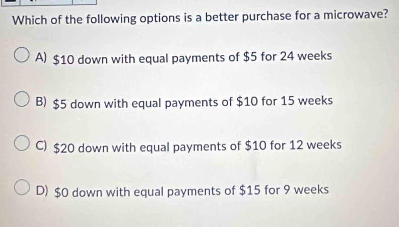 Which of the following options is a better purchase for a microwave?
A) $10 down with equal payments of $5 for 24 weeks
B) $5 down with equal payments of $10 for 15 weeks
C) $20 down with equal payments of $10 for 12 weeks
D) $0 down with equal payments of $15 for 9 weeks