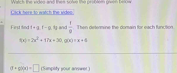 Watch the video and then solve the problem given below. 
Click here to watch the video 
First find f+g, f-g , fg and  f/g . Then determine the domain for each function.
f(x)=2x^2+17x+30, g(x)=x+6
(f+g)(x)=□ (Simplify your answer.)