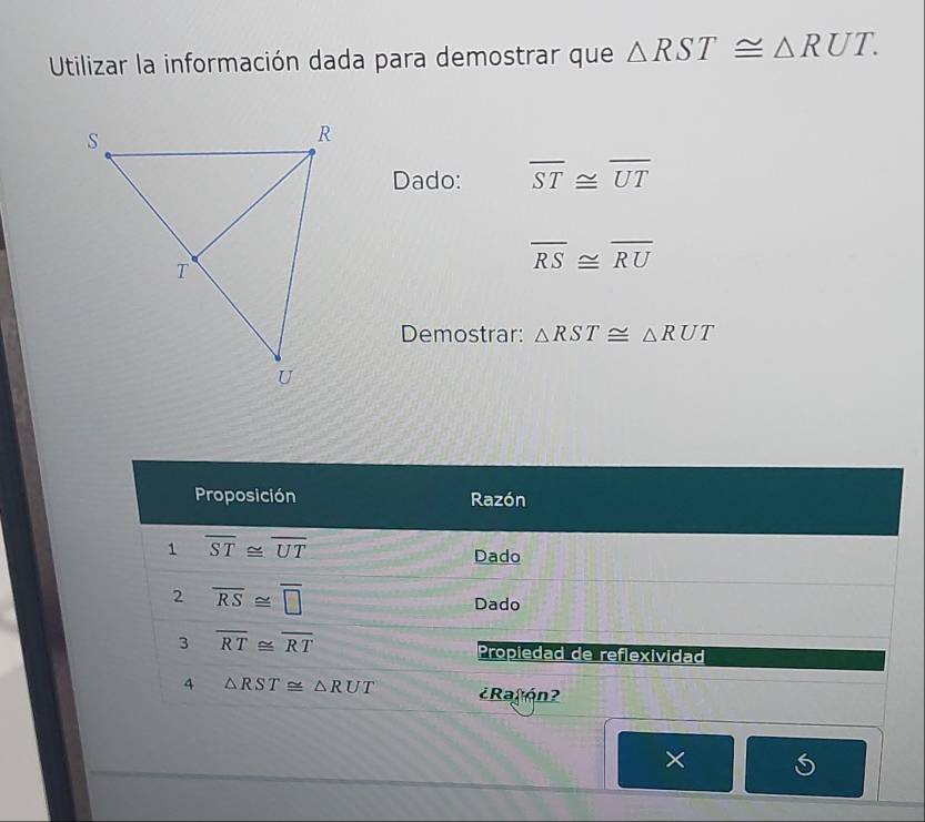 Utilizar la información dada para demostrar que △ RST≌ △ RUT. 
Dado: overline ST≌ overline UT
overline RS≌ overline RU
Demostrar: △ RST≌ △ RUT
Proposición Razón 
1 overline ST≌ overline UT
Dado 
2 overline RS≌ overline □  Dado 
3 overline RT≌ overline RT
Propiedad de reflexividad 
4 △ RST≌ △ RUT ¿Ratón? 
×