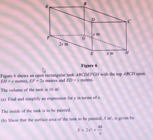 Figure 6 
Figure 6 shows an open rectangular tank ABCDEFGH with the top ABCD open.
EH=x metres. EF=2x metres and ED=y metres. 
The volume of the tank is 16m^3. 
(a) Find and simplify an expression for y in terms of x. 
The inside of the tank is to be painted. 
(b) Show that the surface area of the tank to be painted. Sm^2 , is given by
S=2x^2+ 48/x 