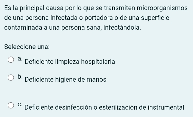 Es la principal causa por lo que se transmiten microorganismos
de una persona infectada o portadora o de una superficie
contaminada a una persona sana, infectándola.
Seleccione una:
a. Deficiente limpieza hospitalaria
b. Deficiente higiene de manos
C. Deficiente desinfección o esterilización de instrumental