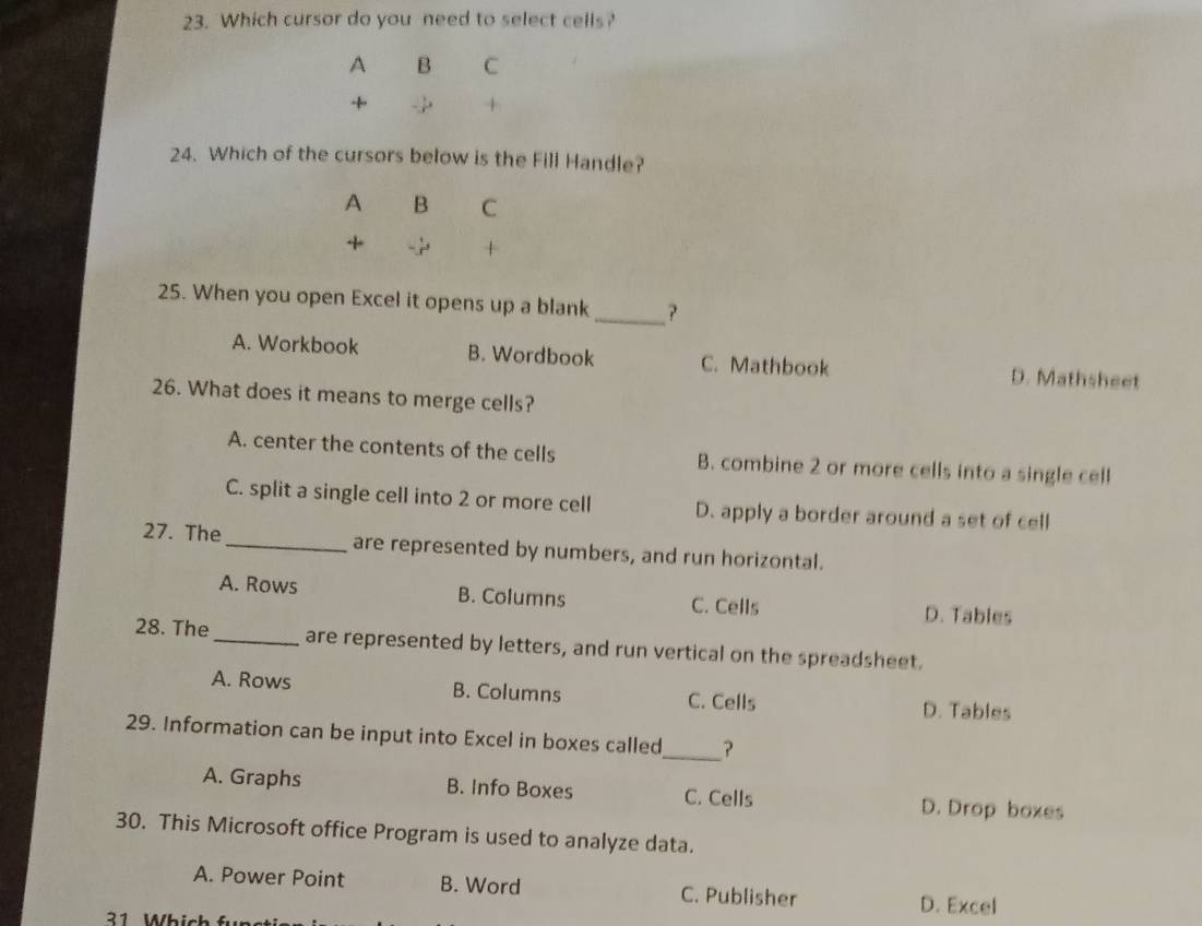 Which cursor do you need to select cells?
A B C
+
+
24. Which of the cursors below is the Fill Handle?
A B C
+
+
25. When you open Excel it opens up a blank_ ?
A. Workbook B. Wordbook C. Mathbook D. Mathsheet
26. What does it means to merge cells?
A. center the contents of the cells B. combine 2 or more cells into a single cell
C. split a single cell into 2 or more cell D. apply a border around a set of cell
27. The_ are represented by numbers, and run horizontal.
A. Rows B. Columns C. Cells D. Tables
28. The_ are represented by letters, and run vertical on the spreadsheet.
A. Rows B. Columns C. Cells D. Tables
29. Information can be input into Excel in boxes called_ ?
A. Graphs B. Info Boxes C. Cells D. Drop boxes
30. This Microsoft office Program is used to analyze data.
A. Power Point B. Word C. Publisher D. Excel