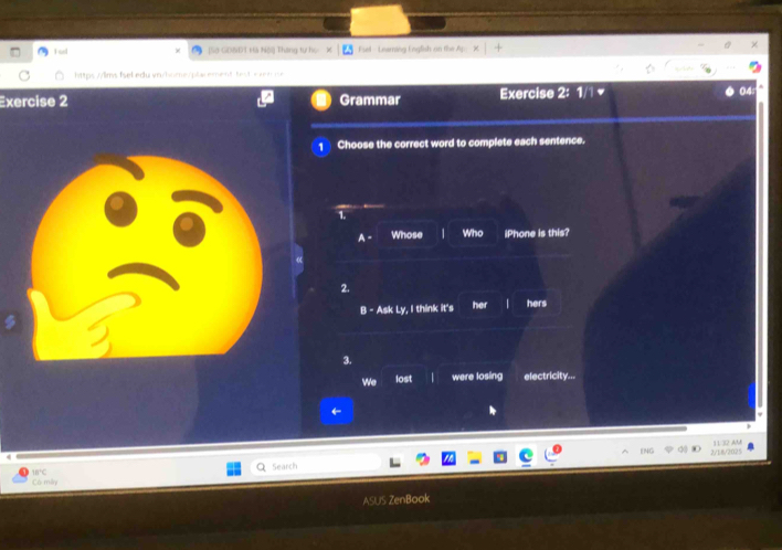 aed [Sở GD&ĐT Hà Nội] Tháng tự họ Fiel - Leerning English on the ·s * 1+ 
https://lms fsel edu vr/home/plr ement bet xn 
Exercise 2 Grammar Exercise 2: 1/1 
1 Choose the correct word to complete each sentence. 
1. 
A Whose 1 Who iPhone is this? 
2. 
B - Ask Ly, I think it's her | hers 
3. 
We lost were losing electricity... 
ENC 11 32 AM 
2/18/2025
15° Search 
Có miy 
ASUS ZenBook