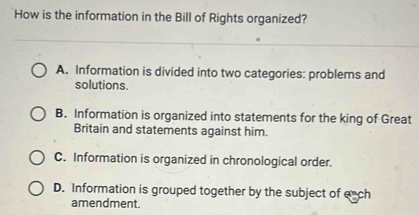 How is the information in the Bill of Rights organized?
A. Information is divided into two categories: problems and
solutions.
B. Information is organized into statements for the king of Great
Britain and statements against him.
C. Information is organized in chronological order.
D. Information is grouped together by the subject of each
amendment.