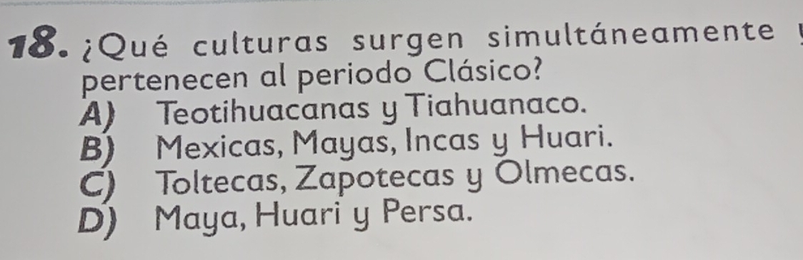 18.¿Qué culturas surgen simultáneamente
pertenecen al periodo Clásico?
A) Teotihuacanas y Tiahuanaco.
B) Mexicas, Mayas, Incas y Huari.
C) Toltecas, Zapotecas y Olmecas.
D) Maya, Huari y Persa.