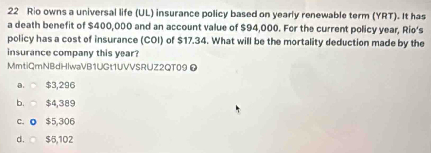 Rio owns a universal life (UL) insurance policy based on yearly renewable term (YRT). It has
a death benefit of $400,000 and an account value of $94,000. For the current policy year, Rio’s
policy has a cost of insurance (COI) of $17.34. What will be the mortality deduction made by the
insurance company this year?
MmtiQmNBdHlwaVB1UGt1UVVSRUZ2QT09 ❼
a. $3,296
b. $4,389
C. o $5,306
d. $6,102