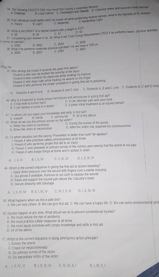 The following EXCEPT ONE may result from having a sedentary lifeshle
A. Diabetes B. Lung Cancer C. Ovenweight and Obesity D. Coronary artery and comnary hear diserse
35. If an individual could hardly catch his breath off while performing festival dances, what is the intensity of his activity?
D Moderately Light
A. Heavy B. Light C. Moderate
36. What is the DBW-F of a regular student with a height of 5'5°?
A 55 B. 56 C. 57 D 59
37 Considering your answer in no. 36, What is his Total Energy Requirement (TER) if he performs heavy physical activities
in terms of calories?
A 2560 B. 2565 C. 2654
38. What if he performs moderate physical activities? He will have a TER of- D. 2655
A. 2630 B. 2603 C. 2360 D. 2063
EALTH
39. Who among the Grade 9 students are good first aiders?
Student A who tells his brother the seventy of the injury
Student B who comforts his classmate while treating his fracture
Student C who stays calm while treating his wound on the finger
Student D who performs the proper procedure in giving first aid to poisoning
A. Students A and B only B. Students B and C only C. Students A, B and C only D. Students B. C and D only
40. Why is it important to follow proper techniques and procedures in giving first aid?
A. It may lead to further harm C. It can alleviate pain and save lives
B. It can replace a nurse or a doctor D. It gives initial treatment to an injured person
41. To whom can you apply your knowledge and skills in first aid?
A. oneself B. family C. community D. all of the above
42. When do we use the primary survey on the victim?
A. When the victim is conscious C. During the survey of the scene
B. When the victim is unconscious D. After the victim has regained his consciousness
43. To which situation can this saying "Prevention is better than cure" be applied?
l. Person A who practices safety consciousness at all times
II. Person B who performs proper first aid to an injury
III. Person C who proceeds to primary survey of the victims upon seeing that the scene is not safe
IV. Person D who keeps things at home and in school in order.
A. I, II, |II B. I,II, IV C. ⅢI,III, IV D. I, II, I, ⅣⅣ
44. Which is the correct sequence in giving the first aid to severe bleeding?
1. Apply direct pressure over the wound with fingers over a sterile dressing
II. Use gloves if available. Remove or cut cloth to expose the wound
III. Raise and support the injured part above the Casualty's heart
IV. Secure dressing with bandage
A. I, II, III, IV B. II, I, III, IV C. IV, I, II, ⅢI D. I, Ⅱ, Ⅳ, Ⅲ
45. What happens when we live a safe line?
A. We can help others B. We can give first aid C. We can have a happy life D. We can solve environmental prot
46. Injuries happen at any time. What should we do to prevent unintentional injuries?
A. We must reduce the risk of accidents.
B. We must practice safety measures at all times
C. We must equip ourselves with proper knowledge and skills in first aid
D. All of the above
17. Which is the correct sequence in doing emergency action principle?
1. Survey the scene
II. Check for responsiveness
III. Do primary survey of the victim
IV. Do secondary victim of the victim.
A. I, II, IV, II B. I, II, III, i C. IV, III, II, I D. I, III, I1, I