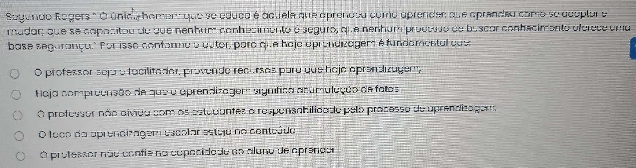 Segundo Rogers " O única homem que se educa é aquele que aprendeu como aprender: que aprendeu como se adaptar e
mudar; que se capacitou de que nenhum conhecimento é seguro, que nenhum processo de buscar conhecimento oferece uma
base segurança." Por isso conforme o autor, para que haja aprendizagem é fundamental que:
Ó professor seja o facilitador, provendo recursos para que haja aprendizagem;
Haja compreensão de que a aprendizagem significa acumulação de fatos.
O professor não divida com os estudantes a responsabilidade pelo processo de aprendizagem.
O foco da aprendizagem escolar esteja no conteúdo
O professor não confie na capacidade do aluno de aprender