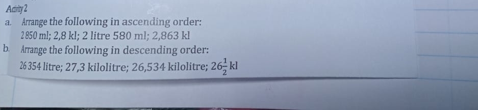 Actirity 2 
a. Arrange the following in ascending order:
2 850 ml; 2,8 kl; 2 litre 580 ml; 2,863 kl
b. Arrange the following in descending order:
26 354 litre; 27,3 kilolitre; 26,534 kilolitre; 26 1/2 kl