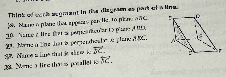 Think of each segment in the diagram as part of a line. 
(9. Name a plane that appears parallel to plane ABC. 
20. Name a line that is perpendicular to plane ABD. 
2. Name a line that is perpendicular to plane AEC. 
12. Name a line that is skew to overleftrightarrow BC. 
23. Name a line that is parallel to overleftrightarrow BC.