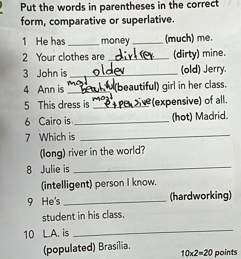 Put the words in parentheses in the correct 
form, comparative or superlative. 
1 He has _money _(much) me. 
2 Your clothes are _(dirty) mine. 
3 John is _(old) Jerry. 
4 Ann is _beautiful) girl in her class. 
5 This dress is _(expensive) of all. 
6 Cairo is _(hot) Madrid. 
7 Which is_ 
(long) river in the world? 
8 Julie is 
_ 
(intelligent) person I know. 
9 He's _(hardworking) 
student in his class. 
10 L.A. is 
_ 
(populated) Brasília.
10* 2=20 points