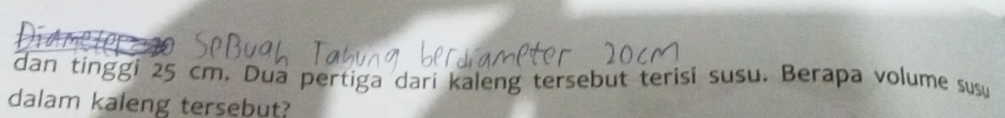 dan tinggi 25 cm. Dua pertiga dari kaleng tersebut terisi susu. Berapa volume susu 
dalam kaleng tersebut?