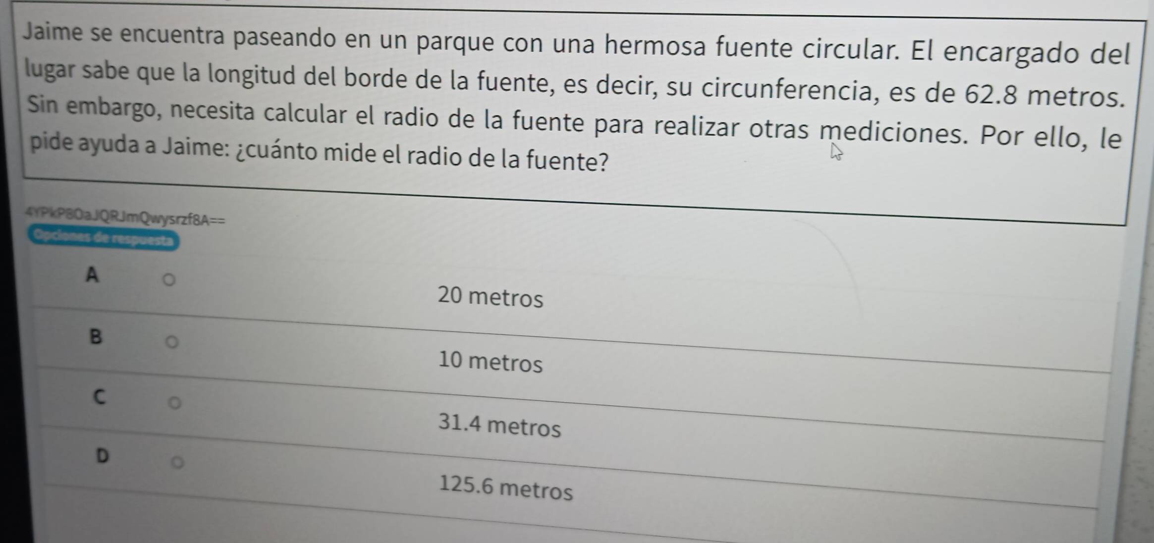 Jaime se encuentra paseando en un parque con una hermosa fuente circular. El encargado del
lugar sabe que la longitud del borde de la fuente, es decir, su circunferencia, es de 62.8 metros.
Sin embargo, necesita calcular el radio de la fuente para realizar otras mediciones. Por ello, le
pide ayuda a Jaime: ¿cuánto mide el radio de la fuente?
4YPkP8OaJQRJmQwysrzf8A==
Opciones de respuesta
A
20 metros
B 10 metros
C 31.4 metros
D 125.6 metros