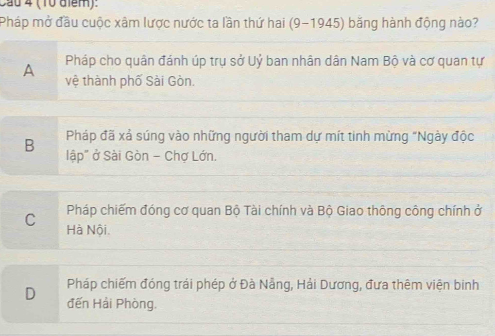 Cau 4 (10 aiểm):
Pháp mở đầu cuộc xâm lược nước ta lần thứ hai (9-1945) băng hành động nào?
A Pháp cho quân đánh úp trụ sở Uỷ ban nhân dân Nam Bộ và cơ quan tự
vệ thành phố Sài Gòn.
B Pháp đã xả súng vào những người tham dự mít tinh mừng "Ngày độc
lập" ở Sài Gòn - Chợ Lớn.
C Pháp chiếm đóng cơ quan Bộ Tài chính và Bộ Giao thông công chính ở
Hà Nội.
D
Pháp chiếm đóng trái phép ở Đà Nẵng, Hải Dương, đưa thêm viện binh
đến Hải Phòng.