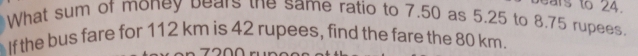 ears to 24. 
What sum of money bears the same ratio to 7.50 as 5.25 to 8.75 rupees. 
If the bus fare for 112 km is 42 rupees, find the fare the 80 km.