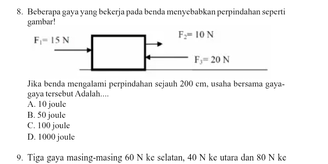 Beberapa gaya yang bekerja pada benda menyebabkan perpindahan seperti
gambar!
Jika benda mengalami perpindahan sejauh 200 cm, usaha bersama gaya-
gaya tersebut Adalah....
A. 10 joule
B. 50 joule
C. 100 joule
D. 1000 joule
9. Tiga gaya masing-masing 60 N ke selatan, 40 N ke utara dan 80 N ke