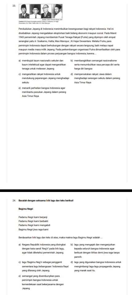 Pendudukan Jepang di Indonesia menimbulkan kesengsaraan bagi rakyat Indonesia. Hal ini
disebabkan Jepang mengadakan eksploitasi baik bidang ekonomi maupun sosial. Pada Maret
1943 pemerintah Jepang membentuk Pusat Tenaga Rakyat (Putra) yang dipimpin oleh empat
serangkai yaitu Ir. Soekaro, Hatta, Mas Mansyur , Ki Hajar Dewantara. Melalui Putra, para
pemimpin Indonesia dapat berhubungan dengan rakyat secara langsung, baik melayu rapat
maupun media masa milik Jepang. Pada perkembangan organisasi Putra dimanfaatkan oleh para
pemimpin Indonesia dalam proses perjuangan bangsa Indonesía, karena.....
a) membujuk kaum nasionals sekuler dan b) membangkitkan semangat nasionalisme
kaum intelektual agar dapat mengerahkan serta menumbuhkan rasa percaya diri serta
tenaga untuk melawan Jepang harga diri bangsa
c) mengerahkan rakyat Indonesia untuk d) mempersatukan rakyat Jawa dalam
mendukung peperangan Jepang menghadapi menghadapi serangan sekutu dalam perang
sekutu Asia Timur Raya
e) menarik perhatian bangsa Indonesia agar
membantu pasukan Jepang dalam perang
Asia Timur Raya
24. Bacalah dengan seksama lirik lagu dan teks berikut!
Bagimu Negri
Padamu Negri kami berjanji
Padamu Negri kami berbakti
Padamu Negri kami mengabdi
Bagimu Negri jiwa raga kami
Berdasarkan lirik lagu dan teks di atas, maka makna lagu Bagimu Negri adalah ...
a) Negara Republik Indonesia yang disingkat b) lagu yang menɡajak dan menɡanjurkan
dengan kata sandi 'Neg'ri' pada lirik lagu, kepada seluruh bangsa Indonesia agar
agar tidak diketahui pemerintah Jepang. berbuat dengan ikhlas demi jiwa raga tanpa
pamrih.
c) lagu ‘Bagimu Neg’ri sebagai pengganti d) lagu yang digunakan bangsa Indonesia untuk
sementara laçu kebançsaan 'Indonesia Raya' mengimbançi lagu-lagu propaganda Jepang
yang dilarang oleh Jepang yang marak saat itu.
e) semangat yang disembunyikan para
pemimpin bangsa Indonesia untuk
kemerdekaan saat bekerjasama dengan
Jepang