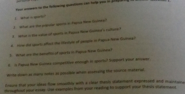 pet ? 
Your answers to the following questions can help you in prepal 
± What is sports? 
2. What are the popular sports in Papua Niw Guvinea? 
3. What is the value of sports in Papua New Guinea's culture ? 
4. How did sports affect the lifestyle of people in Papua New Guinea? 
5. What are the benefits of sports in Papua New Guinea? 
6. Is Papua New Guinea competitive enough in sports? Support your answer. 
Write down as many notes as possible when assessing the source material, 
Ensure that your ideas flow smoothly with a clear thesis statement expressed and maintain 
throughout your essay. Use examples from your reading to support your thesis statement