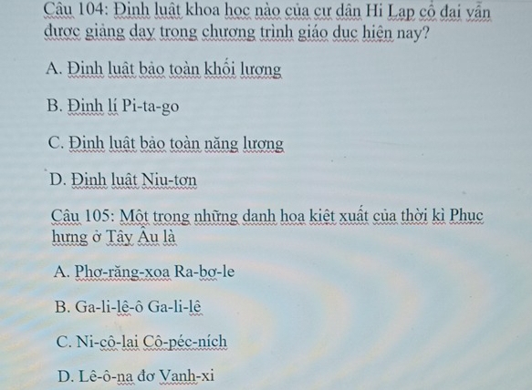 Đinh luật khoa học nào của cư dân Hi Lạp cô đai vẫn
được giảng day trong chương trình giáo dục hiện nay?
A. Đinh luật bảo toàn khối lương
B. Đinh lí Pi-ta-go
C. Đinh luật bảo toàn năng lượng
D. Định luật Niu-tơn
Câu 105: Một trong những danh hoa kiệt xuất của thời kì Phục
hưng ở Tây Âu là
A. Phơ-răng-xoa Ra-bơ-le
B. Ga-li-lê-ô Ga-li-lê
C. Ni-cô-lai Cô-péc-ních
D. Lê-ô-na đơ Vanh-xi