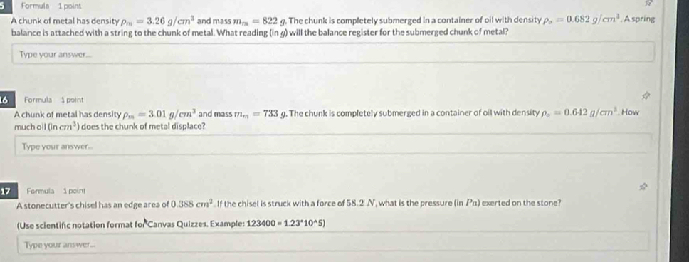 Formula 1 point 
R 
A chunk of metal has density rho _m=3.26g/cm^3 and mass m_m=822 g. The chunk is completely submerged in a container of oil with density rho _o=0.682g/cm^3. A spring 
balance is attached with a string to the chunk of metal. What reading (in g) will the balance register for the submerged chunk of metal? 
Type your answer... 
16 Formula $ point 
A chunk of metal has density rho _m=3.01g/cm^3 and mass m_m=733g g. The chunk is completely submerged in a container of oil with density rho _o=0.642g/cm^3 How 
much ol (incm^3) does the chunk of metal displace? 
Type your answer.. 
17 Formula 1 point 
A stonecutter's chisel has an edge area of 0.388cm^2 If the chisel is struck with a force of 58.2 N, what is the pressure (in Pa) exerted on the stone? 
(Use scientific notation format for Canvas Quizzes. Example: 123400=1.23^*10^(wedge)5)
Type your answer...