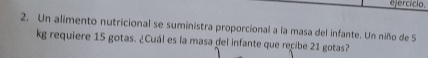 efercício. 
2. Un alimento nutricional se suministra proporcional a la masa del infante. Un niño de S 
kg requiere 15 gotas. ¿Cuál es la masa del infante que recibe 21 gotas?