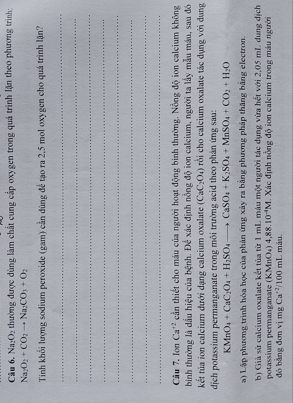 Na_2O_2 thường được dùng làm chất cung cấp oxygen trong quá trình lặn theo phương trình:
Na_2O_2+CO_2to Na_2CO_3+O_2
Tính khối lượng sodium peroxide (gam) cần dùng để tạo ra 2,5 mol oxygen cho quá trình lặn? 
_ 
_ 
_ 
_ 
_ 
_ 
_ 
_ 
Câu 7. Ion Ca^(+2) cần thiết cho máu của người hoạt động bình thường. Nồng độ ion calcium không 
bình thường là dấu hiệu của bệnh. Để xác định nồng độ ion calcium, người ta lấy mẫu máu, sau đó 
kết tủa ion calcium dưới dạng calcium oxalate (CaC_2O_4) rồi cho calcium oxalate tác dụng với dung 
dịch potassium permanganate trong môi trường acid theo phản ứng sau:
KMnO_4+CaC_2O_4+H_2SO_4to CaSO_4+K_2SO_4+MnSO_4+CO_2+H_2O
a) Lập phương trình hóa học của phản ứng xảy ra bằng phương pháp thăng bằng electron. 
b) Giả sử calcium oxalate kết tủa từ 1 mL máu một người tác dụng vừa hết với 2,05 mL dung dịch 
potassium permanganate (KMnO_4)4,88.10^(-4)M. Xác định nồng độ ion calcium trong máu người 
đó bằng đơn vị mg Ca^(+2)/100mL máu.