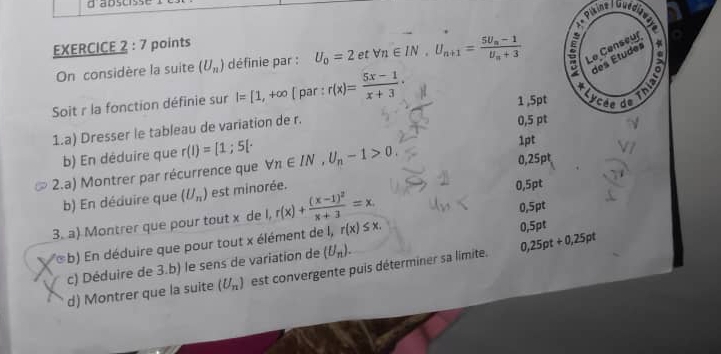 abscrss 
,. 
EXERCICE 2 : 7 points 
On considère la suite (U_n) définie par : U_0=2 et forall n∈ IN_· U_n+1=frac 5U_n-1U_n+3 : Le Censeur 
des Études 
Soit r la fonction définie sur I=[1,+∈fty [ par : r(x)= (5x-1)/x+3 ·
4 
1 ,5pt Lycée de 
1.a) Dresser le tableau de variation de r. 
0,5 pt 
b) En déduire que r(I)=[1;5[· 1pt 
2.a) Montrer par récurrence que forall n∈ IN, U_n-1>0. 0,25pt 
b) En déduire que (U_n) est minorée. 
0,5pt 
3. a) Montrer que pour tout x de l, r(x)+frac (x-1)^2x+3=x. r(x)≤ x. 0,5pt 
(b) En déduire que pour tout x élément de I,
0,5pt
c) Déduire de 3.b) le sens de variation de (U_n). 
d) Montrer que la suite (U_n) est convergente puis déterminer sa limite. 0,25pt+0,25pt