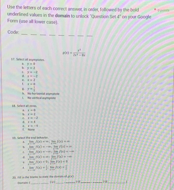 Use the letters of each correct answer, in order, followed by the bold 0 points
underlined values in the domain to unlock “Question Set 4'' on your Google
Form (use all lower case).
_
_
__
_
__
Code:_
g(x)= x^2/2x^3-8x 
17. Select all asymptotes.
a. y=0
b. y=2
c. y=-2
d. x=-2
e. x=2
f. x=0
g. y= 1/2 
h. No horizontal asymptote
i. No vertical asymptote
18. Select all zeros.
a. x=0
b. x=2
C. x=-2
d. x=4
e. x=-4
f. None
19. Select the end behavior.
a. limlimits _xto -∈fty f(x)=∈fty ;limlimits _xto ∈fty f(x)=∈fty
b. limlimits _xto -∈fty f(x)=-∈fty ;limlimits _xto ∈fty f(x)=∈fty xto -∈fty
C. limlimits _xto -∈fty f(x)=-∈fty ;limlimits _xto ∈fty f(x)=-∈fty
d. limlimits _xto -∈fty f(x)=∈fty ;limlimits _xto ∈fty f(x)=-∈fty
e. limlimits _xto -∈fty f(x)=0;limlimits _xto ∈fty f(x)=0
f. limlimits _xto -∈fty f(x)= 1/2 ;limlimits _xto ∈fty f(x)= 1/2 
20. Fill in the blanks to state the domain of g(x).
Domain: (_ ,_ ) U (_ _ ) U(_ ,_ ) U(_ _