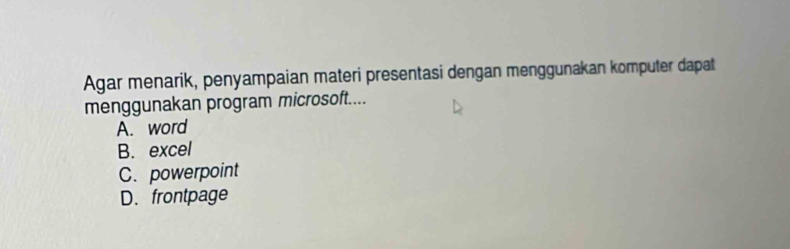 Agar menarik, penyampaian materi presentasi dengan menggunakan komputer dapat
menggunakan program microsoft....
A. word
B. excel
C. powerpoint
D. frontpage