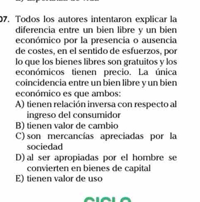 Todos los autores intentaron explicar la
diferencia entre un bien libre y un bien
económico por la presencia o ausencia
de costes, en el sentido de esfuerzos, por
lo que los bienes libres son gratuitos y los
económicos tienen precio. La única
coincidencia entre un bien libre y un bien
económico es que ambos:
A) tienen relación inversa con respecto al
ingreso del consumidor
B) tienen valor de cambio
C) son mercancías apreciadas por la
sociedad
D) al ser apropiadas por el hombre se
convierten en bienes de capital
E) tienen valor de uso