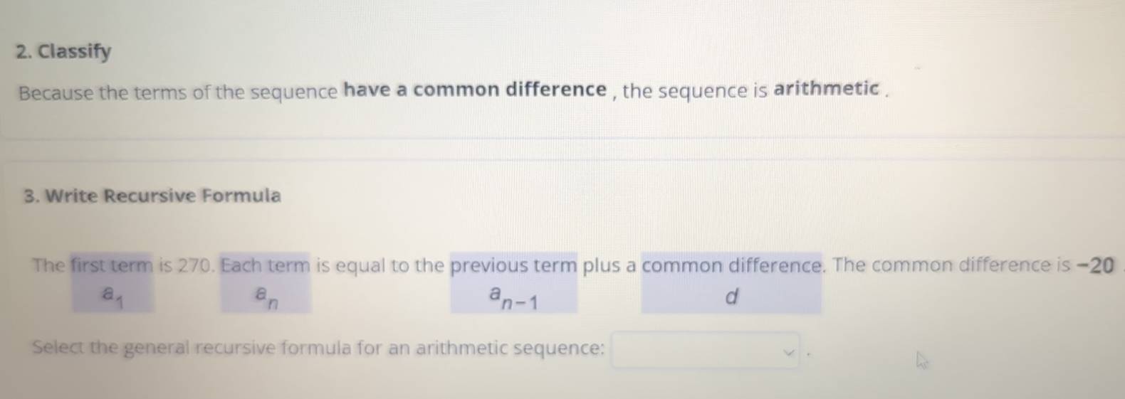 Classify
Because the terms of the sequence have a common difference , the sequence is arithmetic .
3. Write Recursive Formula
The first term is 270. Each term is equal to the previous term plus a common difference. The common difference is −20
a_1
a_n
a_n-1
d
Select the general recursive formula for an arithmetic sequence: