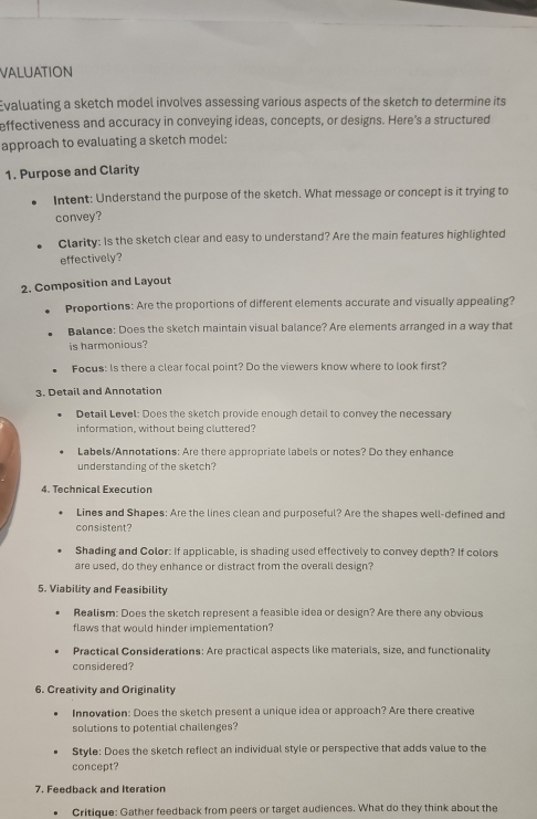 VALUATION 
Evaluating a sketch model involves assessing various aspects of the sketch to determine its 
effectiveness and accuracy in conveying ideas, concepts, or designs. Here's a structured 
approach to evaluating a sketch model: 
1. Purpose and Clarity 
Intent: Understand the purpose of the sketch. What message or concept is it trying to 
convey? 
Clarity: Is the sketch clear and easy to understand? Are the main features highlighted 
effectively? 
2. Composition and Layout 
Proportions: Are the proportions of different elements accurate and visually appealing? 
Balance: Does the sketch maintain visual balance? Are elements arranged in a way that 
is harmonious? 
Focus: Is there a clear focal point? Do the viewers know where to look first? 
3. Detail and Annotation 
Detail Level: Does the sketch provide enough detail to convey the necessary 
information, without being cluttered? 
Labels/Annotations: Are there appropriate labels or notes? Do they enhance 
understanding of the sketch? 
4. Technical Execution 
Lines and Shapes: Are the lines clean and purposeful? Are the shapes well-defined and 
consistent? 
Shading and Color: If applicable, is shading used effectively to convey depth? If colors 
are used, do they enhance or distract from the overall design? 
5. Viability and Feasibility 
Realism: Does the sketch represent a feasible idea or design? Are there any obvious 
flaws that would hinder implementation? 
Practical Considerations: Are practical aspects like materials, size, and functionality 
considered? 
6. Creativity and Originality 
Innovation: Does the sketch present a unique idea or approach? Are there creative 
solutions to potential challenges? 
Style: Does the sketch reflect an individual style or perspective that adds value to the 
concept? 
7. Feedback and Iteration 
Critique: Gather feedback from peers or target audiences. What do they think about the