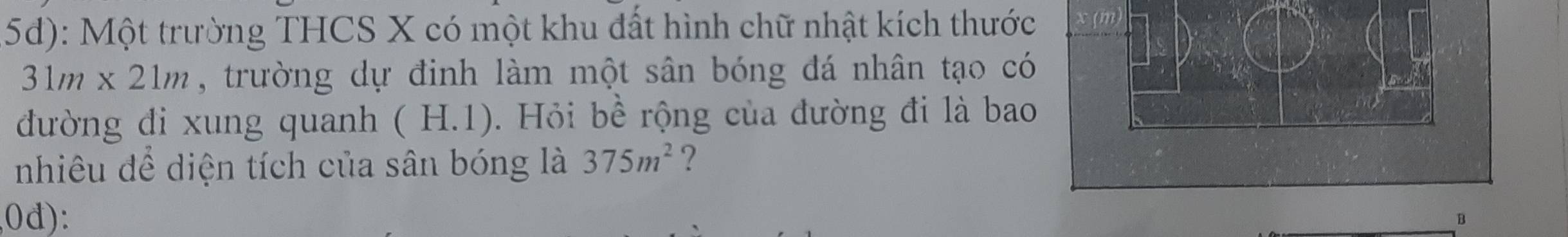 5d): Một trường THCS X có một khu đất hình chữ nhật kích thước x (m
31m* 21m , trường dự đinh làm một sân bóng đá nhân tạo có
đường di xung quanh (H.1) 0. Hỏi bể rộng của đường đi là bao
nhiêu để diện tích của sân bóng là 375m^2 ?
(0d):
B
