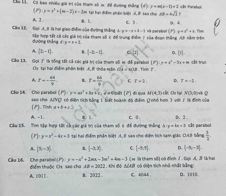 Cầu 11. Có bao nhiêu giá trị của tham sô m đề đường thắng (đ): y=m(x-1)+2 cắt Parabol
(P ):y=x^2+(m-2)x-2m tại hai điểm phân biệt A, B sao cho AB=4sqrt(2) ?
A. 2 . B. 1. C. 3 . D. 4 .
Câu 12. Gọi A,B là hai giao điểm của đường thẳng △ :y=-x+k-1 và parabol (P):y=x^2+x. Tìm
tập hợp tất cả các giá trị của tham số k để trung điểm 1 của đoạn thẳng AB nằm trên
đường thẳng d:y=x+2.
A.  2;-1 . B.  -2;-1 . C.  2 . D.  1 .
Câu 13. Gọi T là tổng tất cả các giá trị của tham số m để parabol (P): y=x^2-5x+m cắt trục
Ox tại hai điểm phân biệt A, B thỏa mãn OA=4OB. Tính T .
A. T=- 64/9 . B. T= 64/9  C. T=2. D. T=-2.
Câu 14. Cho parabol (P) : y=ax^2+bx+c,a!= 0 biết (P) đi qua M(4;3) cắt Ox tại N(3;0) và Q
sao cho △ INQ có diện tích bằng 1 biết hoành độ điểm Ωnhỏ hơn 3 với / là đỉnh của
(P) . Tính a+b+c.
A. -1. B. 1. C. 0 . D. 2 .
Câu 15. Tìm tập hợp tất cả các giá trị của tham số k để đường thẳng △ :y=kx+3 cắt parabol
(P):y=x^2-4x+3 tại hai điểm phân biệt A, B sao cho diện tích tam giác OAB bằng  3/2 .
A.  5;-3 . B.  -3;3 . C.  -5;5 . D.  -5;-3 .
Câu 16. Cho parabol (P) : y=-x^2+2mx-3m^2+4m-3 ( m là tham số) có đỉnh I . Gọi A, B là hai
điểm thuộc Ox sao cho AB=2022. Khi đó △ IAB có diện tích nhỏ nhất bằng:
A. 1011. B. 2022 . C. 4044 . D. 1010.