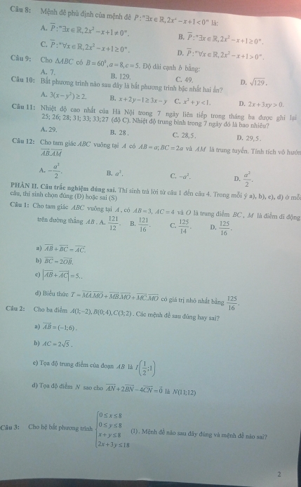 Mệnh đê phủ định của mệnh đê P:^nexists x∈ R,2x^2-x+1<0^n là;
A. overline P_i^((circ)exists x∈ R,2x^2)-x+1!= 0°. B. overline P:^nexists x∈ R,2x^2-x+1≥ 0^n.
C. overline P:^nforall x∈ R,2x^2-x+1≥ 0''. D. overline P:''forall x∈ R,2x^2-x+1>0°.
Câu 9: Cho △ ABC có B=60°,a=8,c=5 Độ dài cạnh h bằng:
A. 7. B. 129. C. 49. D. sqrt(129).
Câu 10: Bất phương trình nào sau đây là bắt phương trình bậc nhất hai ần?
A. 3(x-y^2)≥ 2. B. x+2y-1≥ 3x-y C. x^2+y<1. D. 2x+3xy>0.
Câu 11: Nhiệt độ cao nhất của Hà Nội trong 7 ngày liên tiếp trong tháng ba được ghi lại
25; 26; 28; 31; 33; 33;27 (độ C). Nhiệt độ trung bình trong 7 ngày đó là bao nhiêu?
A. 29, B. 28 . C. 28, 5 . D. 29, 5 .
Câu 12: Cho tam giác ABC vuông tại A có AB=a;BC=2a và AM là trung tuyển. Tính tích vô hướn
vector ABoverline AM
A. - a^2/2 . B. a^3. C. -a^2. D.  a^2/2 .
PHẢN II. Câu trắc nghiệm đúng sai. Thí sinh trà lời từ câu 1 dến câu 4. Trong mỗi y^yb),c),c),
câu, thí sinh chọn đúng (Đ) hoặc sai (S) d) ở mỗ
Câu 1: Cho tam giác ABC vuông tại A , có AB=3,AC=4 và O là trung điểm BC , M là điểm di động
trên đường thẳng AB . A.  121/12 - B.  121/16 . C.  125/14 . D.  125/16 .
a) overline AB+overline BC=overline AC.
b) vector BC=2vector OB.
c) |vector AB+vector AC|=5..
d) Biểu thức T=vector MAvector MO+vector MBvector MO+vector MC.vector MO có giá trị nhỏ nhất bằng  125/16 .
Câu 2: Cho ba điểm A(1;-2),B(0;4),C(3;2). Các mệnh đề sau đúng hay sai?
a) vector AB=(-1;6).
b) AC=2sqrt(5).
e) Tọa độ trung điểm của đoạn AB là r( 1/2 ;1)
d) Tọa độ điểm N sao cho overline AN+2overline BN-4overline CN=vector 0 lå N(11;12)
Câu 3: Cho hệ bắt phương trình beginarrayl 0≤ x≤ 8 0≤ y≤ 8 x+y≤ 8 2x+3y≤ 18endarray. (1). Mệnh đề nào sau đây đúng và mệnh để nào sai?
2