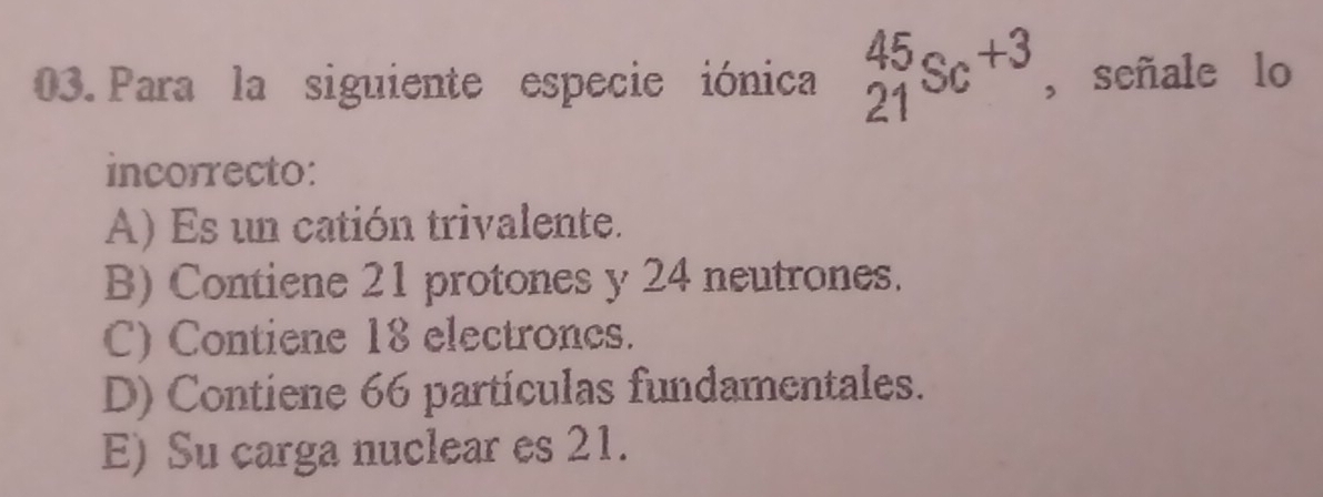 Para la siguiente especie iónica _(21)^(45)Sc^(+3) ,señale lo
incorrecto:
A) Es un catión trivalente.
B) Contiene 21 protones y 24 neutrones.
C) Contiene 18 electroncs.
D) Contiene 66 partículas fundamentales.
E) Su carga nuclear es 21.