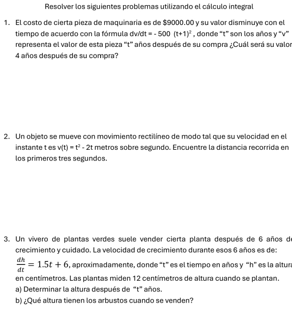 Resolver los siguientes problemas utilizando el cálculo integral 
1. El costo de cierta pieza de maquinaria es de $9000.00 y su valor disminuye con el 
tiempo de acuerdo con la fórmula dv/dt =-500(t+1)^2 , donde “ t ” son los años y “ v ” 
representa el valor de esta pieza “ t ” años después de su compra ¿Cuál será su valor
4 años después de su compra? 
2. Un objeto se mueve con movimiento rectilíneo de modo tal que su velocidad en el 
instante t es v(t)=t^2-2t metros sobre segundo. Encuentre la distancia recorrida en 
los primeros tres segundos. 
3. Un vivero de plantas verdes suele vender cierta planta después de 6 años de 
crecimiento y cuidado. La velocidad de crecimiento durante esos 6 años es de:
 dh/dt =1.5t+6 , aproximadamente, donde “ t ” es el tiempo en años y “ h ” es la altura 
en centímetros. Las plantas miden 12 centímetros de altura cuando se plantan. 
a) Determinar la altura después de “t” años. 
b) ¿Qué altura tienen los arbustos cuando se venden?