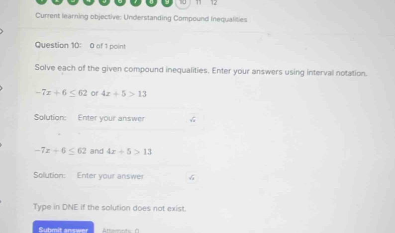 10 11 12 
Current learning objective: Understanding Compound Inequalities 
Question 10: 0 of 1 point 
Solve each of the given compound inequalities. Enter your answers using interval notation.
-7x+6≤ 62 or 4x+5>13
Solution: Enter your answer
-7x+6≤ 62 and 4x+5>13
Solution: Enter your answer 
Type in DNE if the solution does not exist. 
Submit answer Attemots: 0