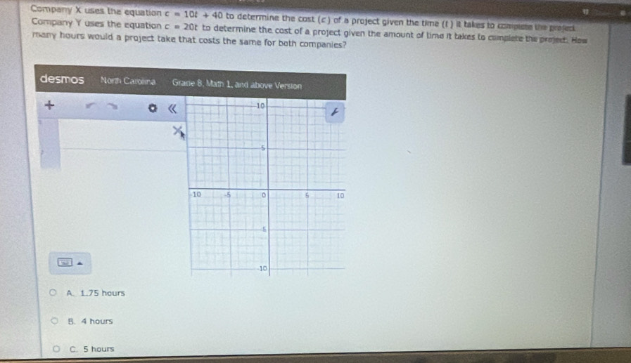 η
Company X uses the equation c=10t+40 to determine the cost (c ) of a project given the time (f ) it takes to complete the project
Company Y uses the equation c=20t to determine the cost of a project given the amount of time it takes to complete the prejed. How
many hours would a project take that costs the same for both companies?
desmos Norh Carolina Grade 8, Math 1, and above Version
5 A
A. 1.75 hours
B. 4 hours
C. 5 hours