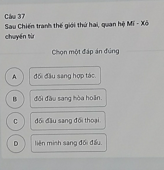 Sau Chiến tranh thế giới thứ hai, quan hệ Mĩ - Xô
chuyến từ
Chọn một đáp án đúng
A đối đầu sang hợp tác.
B đối đầu sang hòa hoãn.
C đối đầu sang đối thoại.
D liên minh sang đối đấu.