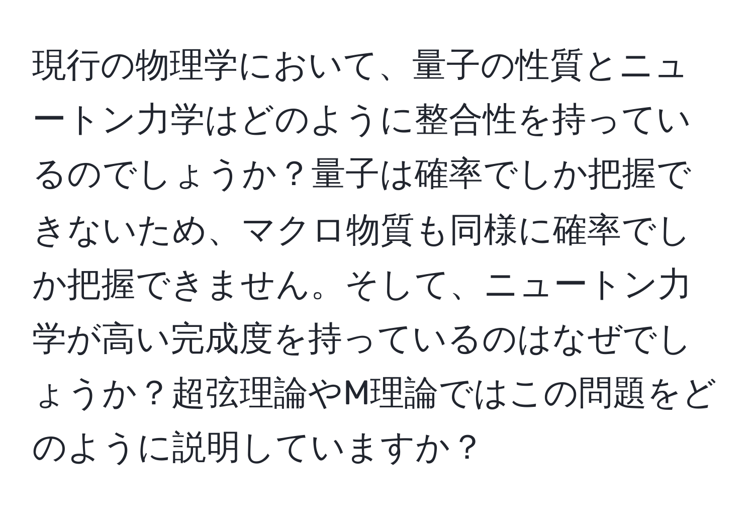 現行の物理学において、量子の性質とニュートン力学はどのように整合性を持っているのでしょうか？量子は確率でしか把握できないため、マクロ物質も同様に確率でしか把握できません。そして、ニュートン力学が高い完成度を持っているのはなぜでしょうか？超弦理論やM理論ではこの問題をどのように説明していますか？