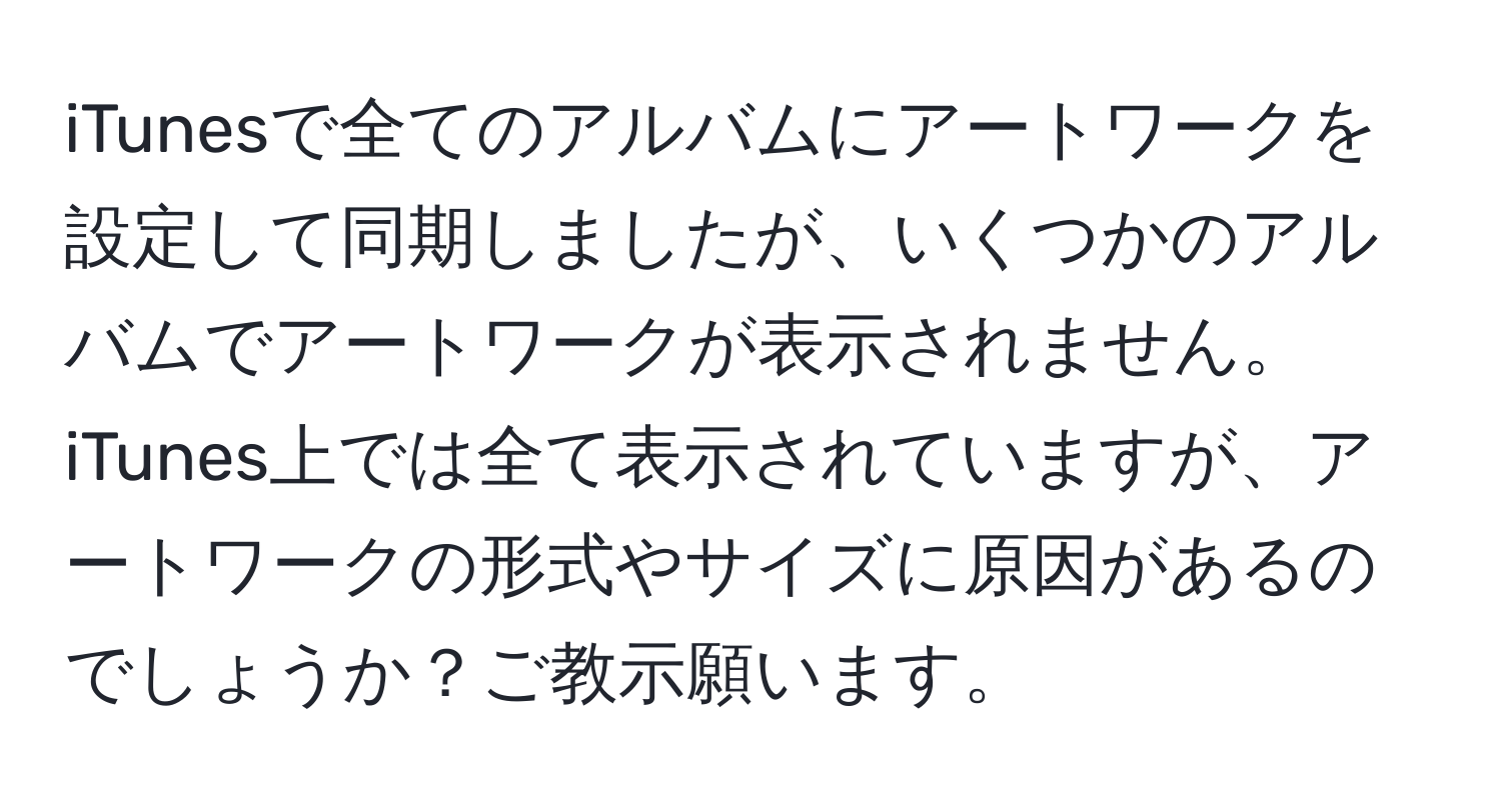 iTunesで全てのアルバムにアートワークを設定して同期しましたが、いくつかのアルバムでアートワークが表示されません。iTunes上では全て表示されていますが、アートワークの形式やサイズに原因があるのでしょうか？ご教示願います。