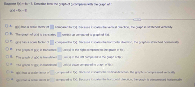 Suppose f(x)=4x-5. Describe how the graph of g compares with the graph of f.
g(x)=f(x-9)
A. g(x) has a scale factor of □ compared to f(x). Because it scales the vertical direction, the graph is stretched vertically.
B. The graph of g(x) is translated □ unit(s) up compared to graph of f(x).
C. g(x) has a scale factor of □ compared to f(x). Because it scales the horizontal direction, the graph is stretched horizontally.
D. The graph of g(x) is translated □ unit(s) to the right compared to the graph of f(x).
E. The graph of g(x) is translated □ unit(s) to the left compared to the graph of f(x).
F. The graph of g(x) is translated □ anit(s) down compared to graph of f(x).
G. g(x) has a scale factor of □ compared to f(x). Because it scales the vertical direction, the graph is compressed vertically
H. g(x) has a scale factor of □ compared to f(x). Because it scales the horizontal direction, the graph is compressed honzontally