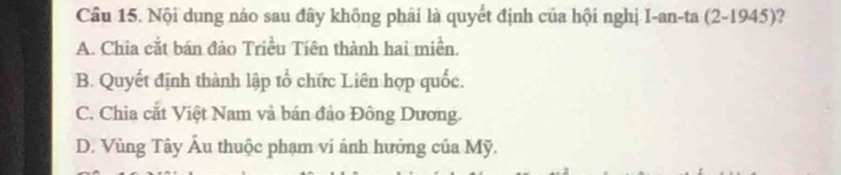 Nội dụng nào sau đây không phải là quyết định của hội nghị I-an-ta (2-1945)?
A. Chia cắt bán đảo Triều Tiên thành hai miền.
B. Quyết định thành lập tổ chức Liên hợp quốc.
C. Chia cắt Việt Nam và bán đảo Đông Dương.
D. Vùng Tây Âu thuộc phạm vi ảnh hưởng của Mỹ.