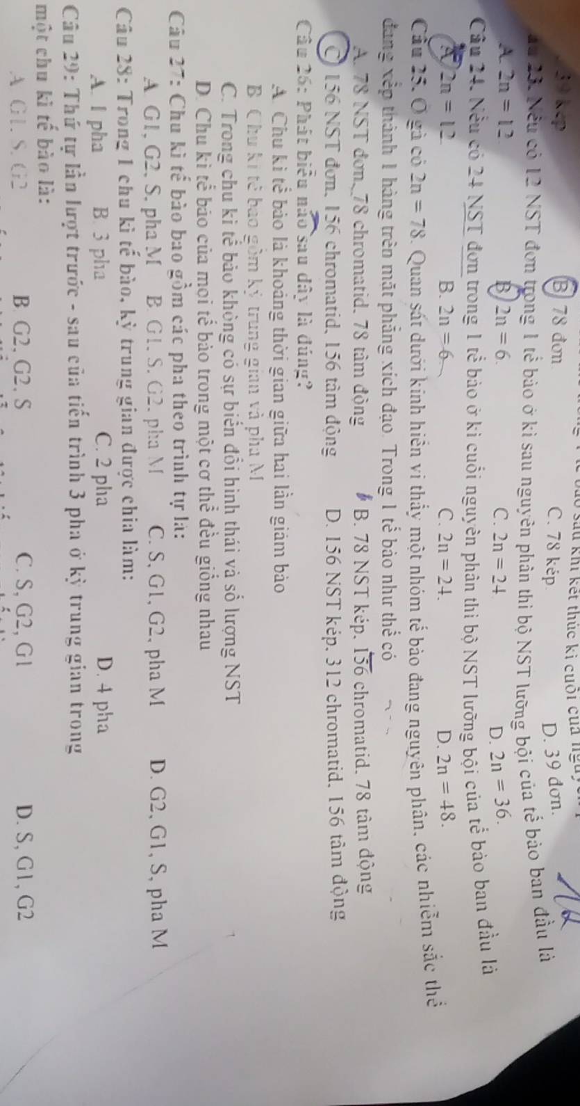 sau khi kết thúc ki cuối của nga,
39 kep B 78 đơn
C. 78 kép D. 39 đơn.
du 23. Nều có 12 NST đơn trong 1 tể bào ở kì sau nguyên phân thì bộ NST lưỡng bội của tế bào ban đầu là
A. 2n=12 B 2n=6. C. 2n=24 D. 2n=36.
Câu 24. Nều có 24 NST đơn trong 1 tể bảo ở ki cuối nguyên phân thi bộ NST lưỡng bội của tể bảo ban đầu là
A 2n=12
B. 2n=6 C. 2n=24. D. 2n=48.
Cầu 25. O gà có 2n=78. Quan sát dưới kính hiến ví thấy một nhóm tế bảo đang nguyên phân, các nhiễm sắc thể
đang xếp thành 1 hàng trên mặt phẳng xích đạo. Trong 1 tế bảo như thể có
A. 78 NST đơn, 78 chromatid. 78 tâm động B. 78 NST kép. overline 156 chromatid. 78 tâm động
O 156 NST đơn, 156 chromatid, 156 tâm động D. 156 NST kép. 312 chromatid, 156 tâm động
Câu 26: Phát biểu nào sau dây là đúng?
A. Chu ki tể bảo là khoảng thời gian giữa hai lần giám bảo
B Chu kí tê bao gồm kỷ trung gian và pha M
C. Trong chu ki tế bảo không có sự biển đổi hình thái và số lượng NST
D. Chu kì tể báo của mọi tế bảo trong một cơ thể đều giống nhau
Câu 27: Chu kì tế bào bao gồm các pha theo trình tự là:
A G1, G2, S. pha M B. G1. S. G2. pha M C. S, G1, G2, pha M D. G2, G1, S, pha M
Câu 28: Trong 1 chu kì tế bào, kỳ trung gian được chia làm:
A. I pha B. 3 pha C. 2 pha D. 4 pha
Câu 29: Thứ tự lần lượt trước - sau của tiến trình 3 pha ở kỳ trung gian trong
một chu kì tế bào là:
A G1. S. G2 B G2, G2, S C. S, G2, G 1 D. S, G1, G2