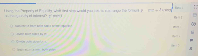 Item 1
Using the Property of Equality, what first step would you take to rearrange the formula y=mx+b using
as the quantity of interest? (1 point) Item 2
Subtract o from both sides of the equation Item 3
Divide both sides by m Item 4
Divide both sides by y
Item 5
Subtract mur from both sides