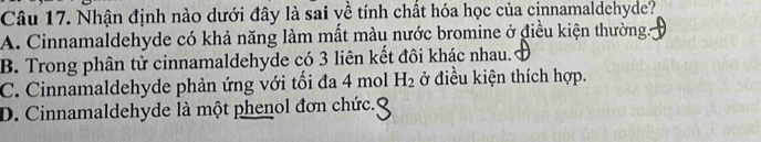 Nhận định nào dưới đây là sai yề tính chất hóa học của cinnamaldehyde?
A. Cinnamaldehyde có khả năng làm mắt màu nước bromine ở điều kiện thường.
B. Trong phân tử cinnamaldehyde có 3 liên kết đôi khác nhau.
C. Cinnamaldehyde phản ứng với tối đa 4 mol H_2 ở điều kiện thích hợp.
D. Cinnamaldehyde là một phenol đơn chức.